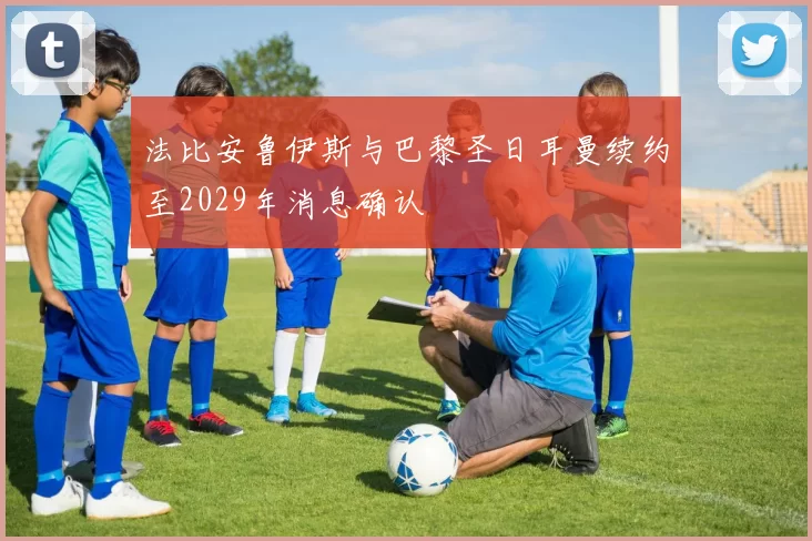 法比安鲁伊斯与巴黎圣日耳曼续约至2029年消息确认