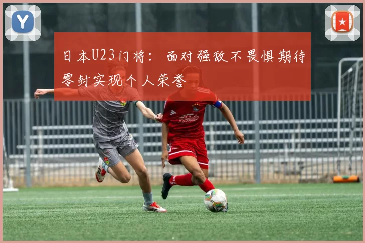 日本U23门将：面对强敌不畏惧期待零封实现个人荣誉