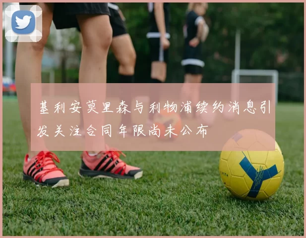 基利安莫里森与利物浦续约消息引发关注合同年限尚未公布
