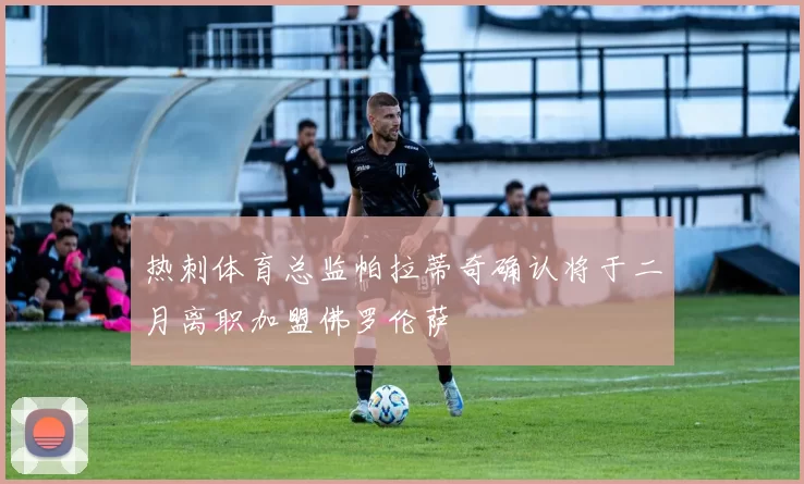 热刺体育总监帕拉蒂奇确认将于二月离职加盟佛罗伦萨