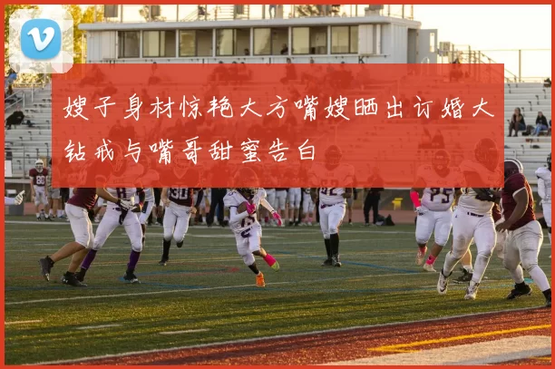 嫂子身材惊艳大方嘴嫂晒出订婚大钻戒与嘴哥甜蜜告白