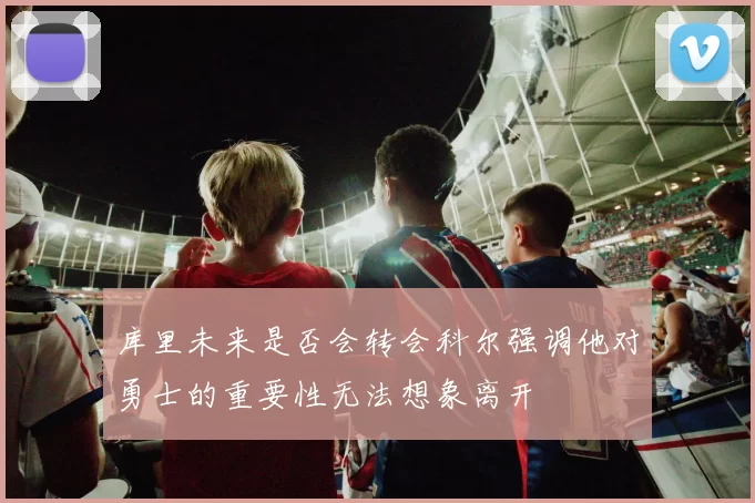 库里未来是否会转会科尔强调他对勇士的重要性无法想象离开