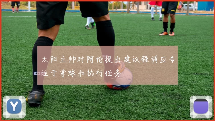 太阳主帅对阿伦提出建议强调应专注于拿球和执行任务