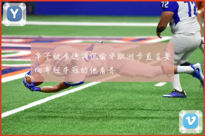 华子被韦德调侃偷学欧洲步直言要向年轻夺冠的他看齐